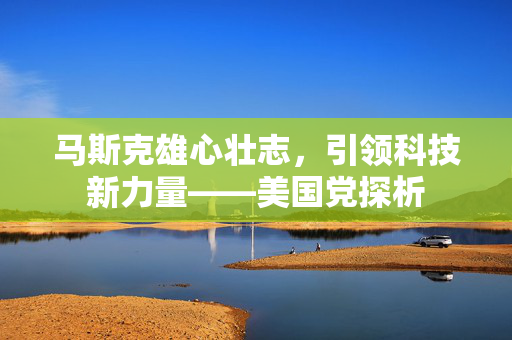 马斯克雄心壮志，引领科技新力量——美国党探析