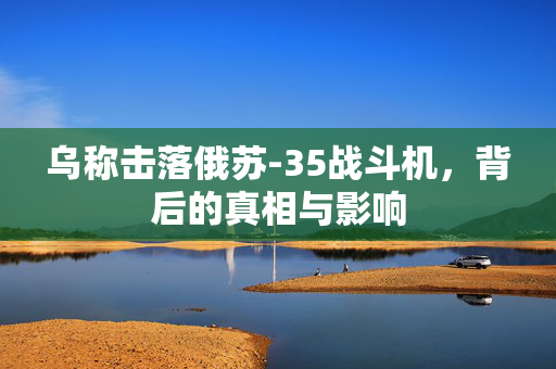 乌称击落俄苏-35战斗机，背后的真相与影响