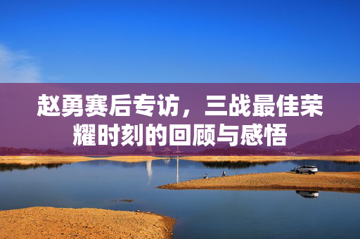 赵勇赛后专访，三战最佳荣耀时刻的回顾与感悟