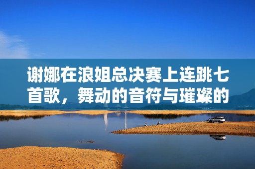 谢娜在浪姐总决赛上连跳七首歌，舞动的音符与璀璨的舞台