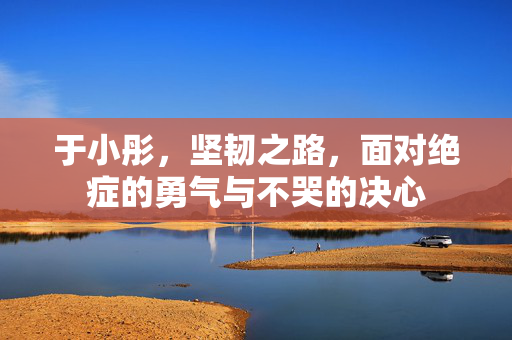 于小彤，坚韧之路，面对绝症的勇气与不哭的决心