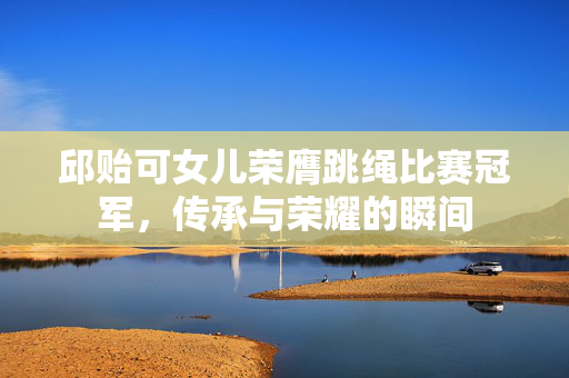 邱贻可女儿荣膺跳绳比赛冠军，传承与荣耀的瞬间