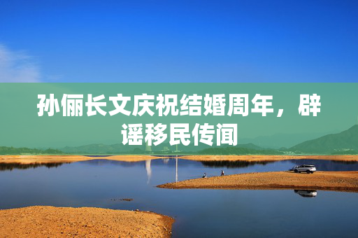 孙俪长文庆祝结婚周年，辟谣移民传闻