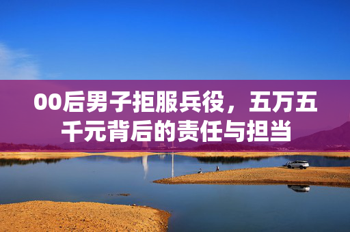 00后男子拒服兵役，五万五千元背后的责任与担当