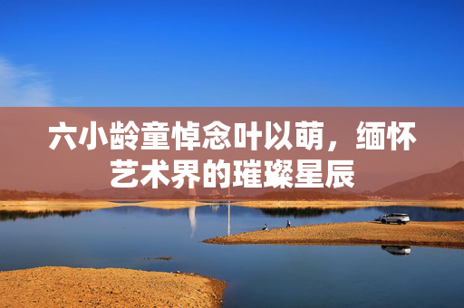 六小龄童悼念叶以萌，缅怀艺术界的璀璨星辰