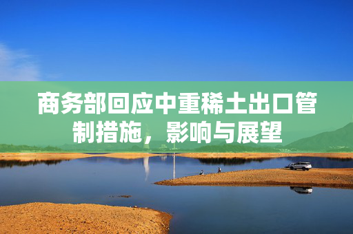 商务部回应中重稀土出口管制措施，影响与展望