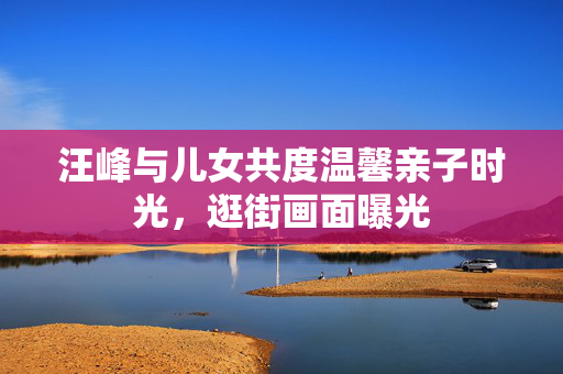 汪峰与儿女共度温馨亲子时光，逛街画面曝光