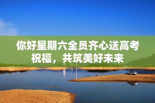 你好星期六全员齐心送高考祝福，共筑美好未来