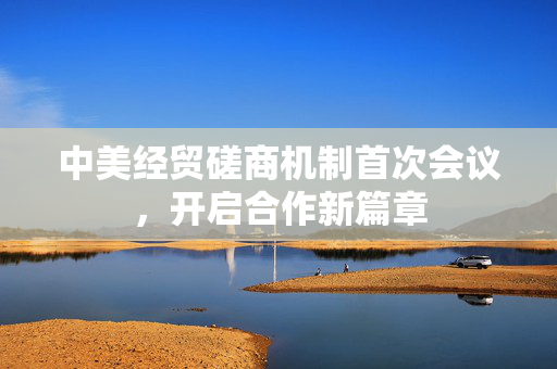 中美经贸磋商机制首次会议，开启合作新篇章