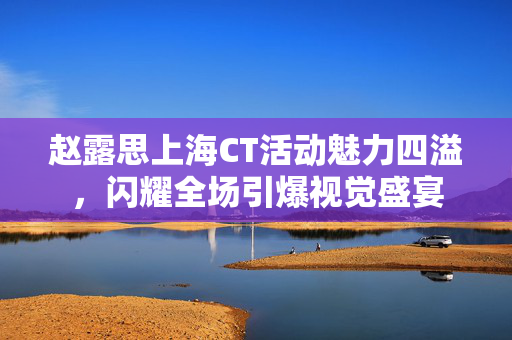 赵露思上海CT活动魅力四溢，闪耀全场引爆视觉盛宴