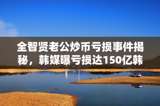 全智贤老公炒币亏损事件揭秘，韩媒曝亏损达150亿韩元