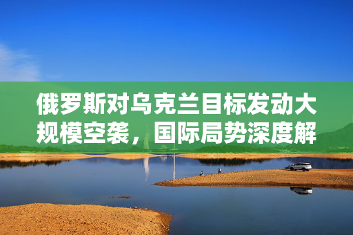俄罗斯对乌克兰目标发动大规模空袭，国际局势深度解析