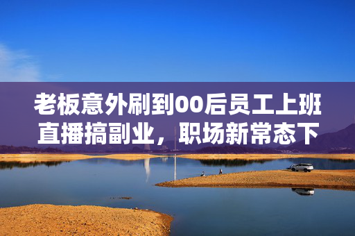 老板意外刷到00后员工上班直播搞副业，职场新常态下的思考与启示