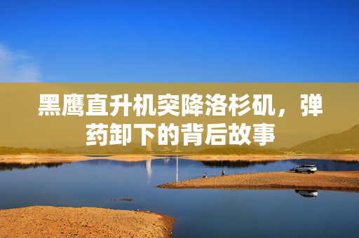 黑鹰直升机突降洛杉矶，弹药卸下的背后故事
