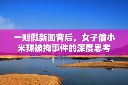 一则假新闻背后，女子偷小米辣被拘事件的深度思考