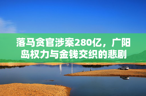 落马贪官涉案280亿，广阳岛权力与金钱交织的悲剧