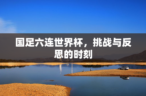 国足六连世界杯，挑战与反思的时刻