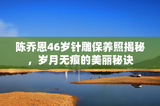陈乔恩46岁针雕保养照揭秘，岁月无痕的美丽秘诀