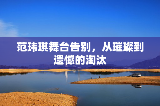 范玮琪舞台告别，从璀璨到遗憾的淘汰