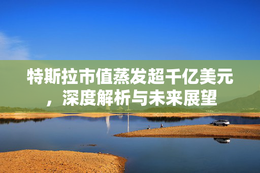 特斯拉市值蒸发超千亿美元，深度解析与未来展望