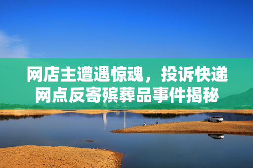 网店主遭遇惊魂，投诉快递网点反寄殡葬品事件揭秘