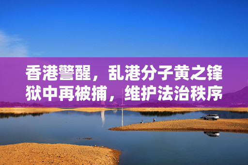 香港警醒，乱港分子黄之锋狱中再被捕，维护法治秩序不可松懈