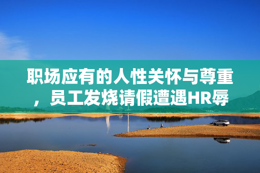 职场应有的人性关怀与尊重，员工发烧请假遭遇HR辱骂事件反思