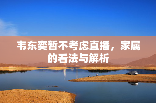 韦东奕暂不考虑直播，家属的看法与解析