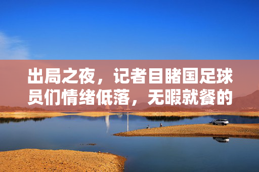 出局之夜，记者目睹国足球员们情绪低落，无暇就餐的背后