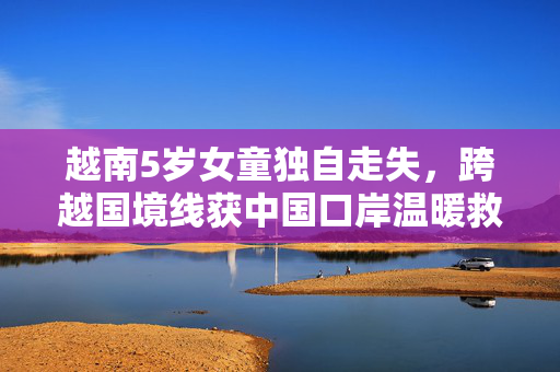 越南5岁女童独自走失，跨越国境线获中国口岸温暖救援
