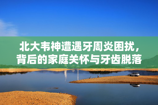 北大韦神遭遇牙周炎困扰，背后的家庭关怀与牙齿脱落的挑战