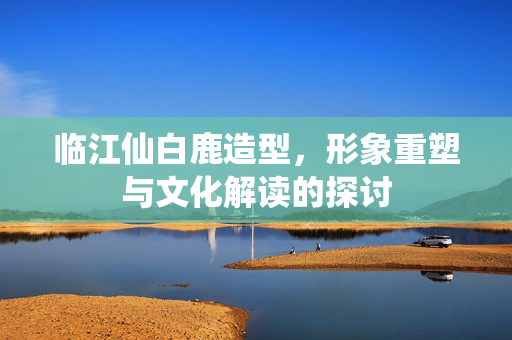临江仙白鹿造型，形象重塑与文化解读的探讨