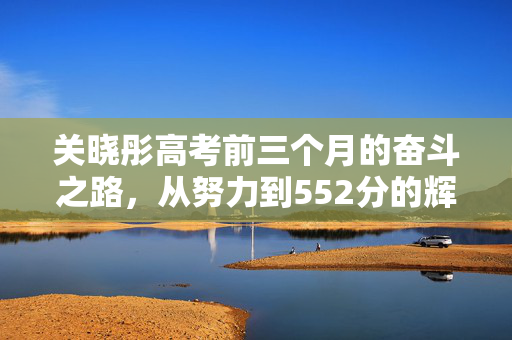 关晓彤高考前三个月的奋斗之路，从努力到552分的辉煌