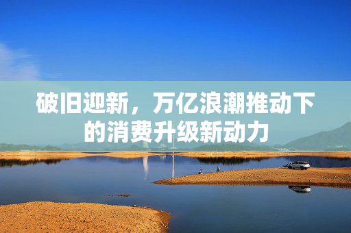 破旧迎新，万亿浪潮推动下的消费升级新动力