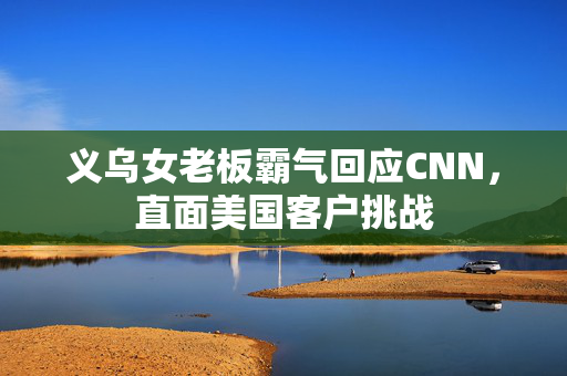义乌女老板霸气回应CNN，直面美国客户挑战