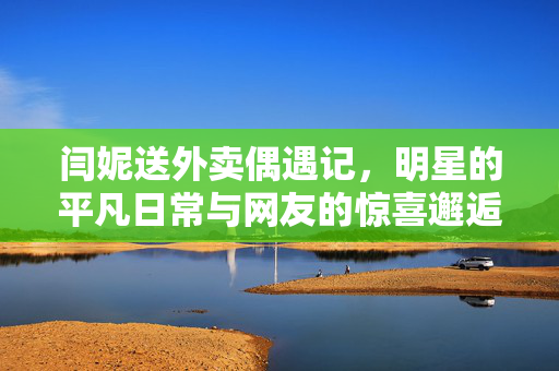 闫妮送外卖偶遇记，明星的平凡日常与网友的惊喜邂逅
