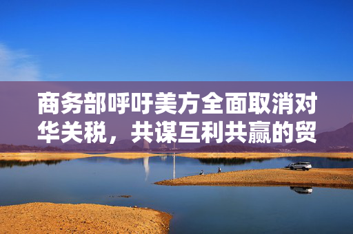商务部呼吁美方全面取消对华关税，共谋互利共赢的贸易新局面
