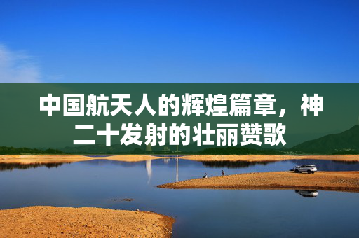 中国航天人的辉煌篇章，神二十发射的壮丽赞歌