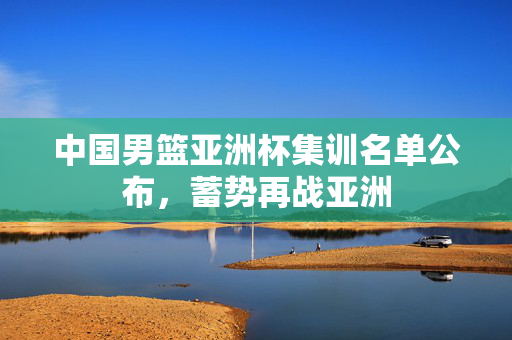 中国男篮亚洲杯集训名单公布，蓄势再战亚洲