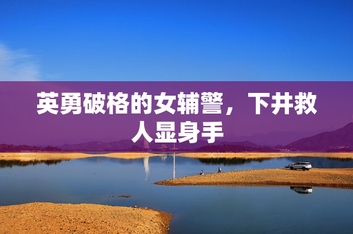 英勇破格的女辅警，下井救人显身手