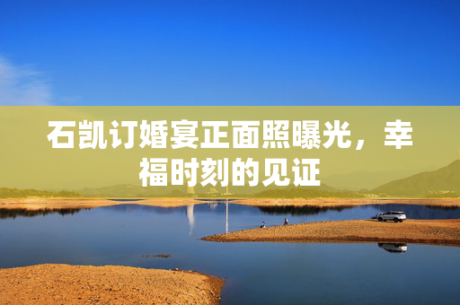 石凯订婚宴正面照曝光，幸福时刻的见证