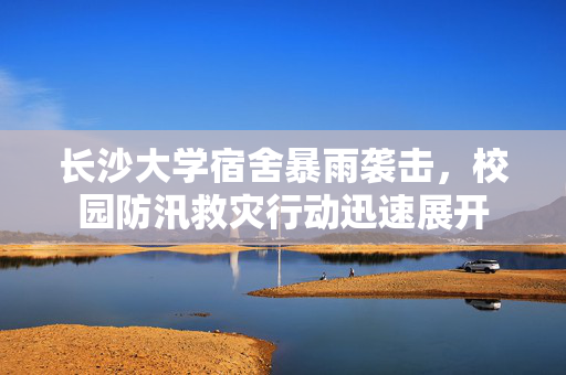 长沙大学宿舍暴雨袭击，校园防汛救灾行动迅速展开