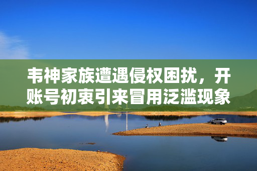 韦神家族遭遇侵权困扰，开账号初衷引来冒用泛滥现象