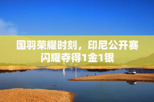 国羽荣耀时刻，印尼公开赛闪耀夺得1金1银