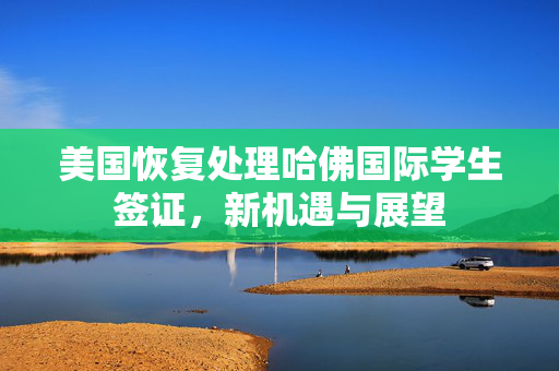 美国恢复处理哈佛国际学生签证，新机遇与展望