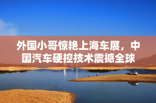 外国小哥惊艳上海车展，中国汽车硬控技术震撼全球