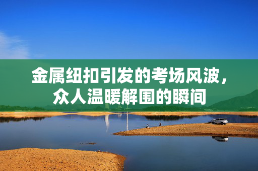 金属纽扣引发的考场风波，众人温暖解围的瞬间