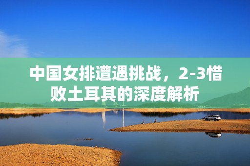 中国女排遭遇挑战，2-3惜败土耳其的深度解析