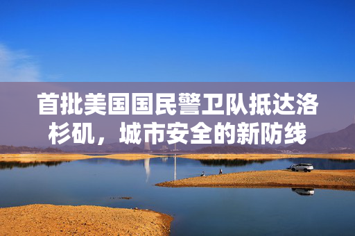 首批美国国民警卫队抵达洛杉矶，城市安全的新防线