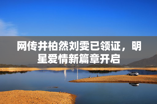 网传井柏然刘雯已领证，明星爱情新篇章开启